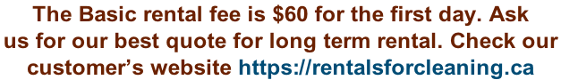 The Basic rental fee is $60 for the first day. Ask  us for our best quote for long term rental. Check our  customer’s website https://rentalsforcleaning.ca